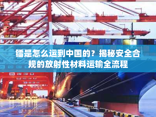 镭是怎么运到中国的?揭秘安全合规的放射性材料运输全流程 镭是怎么运到中国的?揭秘安全合规的放射性材料运输全流程