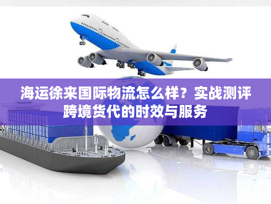 海运徐来国际物流怎么样?实战测评跨境货代的时效与服务 海运徐来国际物流怎么样?实战测评跨境货代的时效与服务