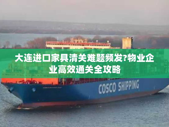 大连进口家具清关难题频发?物业企业高效通关全攻略