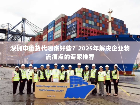 深圳中俄货代哪家好些？2025年解决企业物流痛点的专家推荐