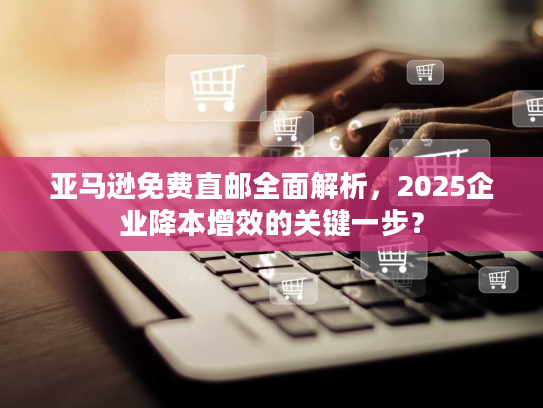 亚马逊免费直邮全面解析，2025企业降本增效的关键一步？