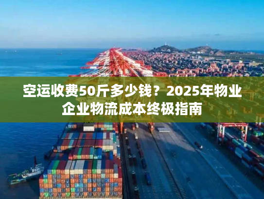 空运收费50斤多少钱？2025年物业企业物流成本终极指南