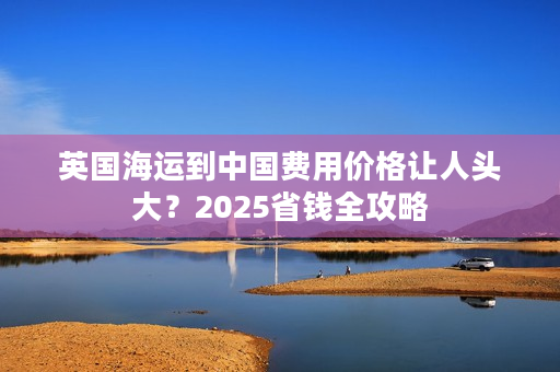 英国海运到中国费用价格让人头大？2025省钱全攻略