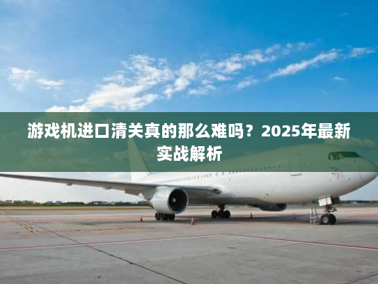 游戏机进口清关真的那么难吗?2025年最新实战解析 游戏机进口清关真的那么难吗?2025年最新实战解析