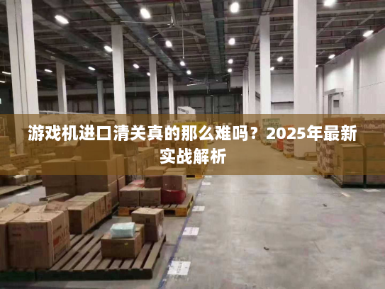 游戏机进口清关真的那么难吗?2025年最新实战解析 游戏机进口清关真的那么难吗?2025年最新实战解析