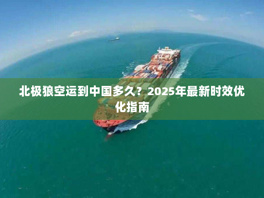 北极狼空运到中国多久?2025年最新时效优化指南 北极狼空运到中国多久?2025年最新时效优化指南