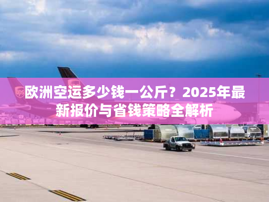 欧洲空运多少钱一公斤？2025年最新报价与省钱策略全解析