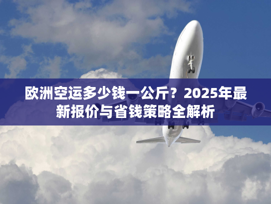 欧洲空运多少钱一公斤？2025年最新报价与省钱策略全解析