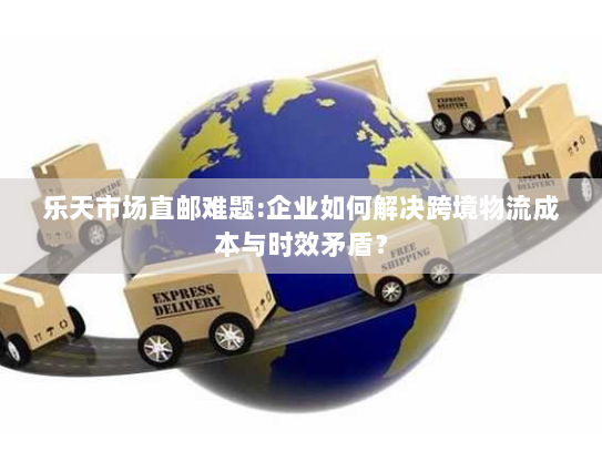 乐天市场直邮难题:企业如何解决跨境物流成本与时效矛盾? 乐天市场直邮难题:企业如何解决跨境物流成本与时效矛盾?