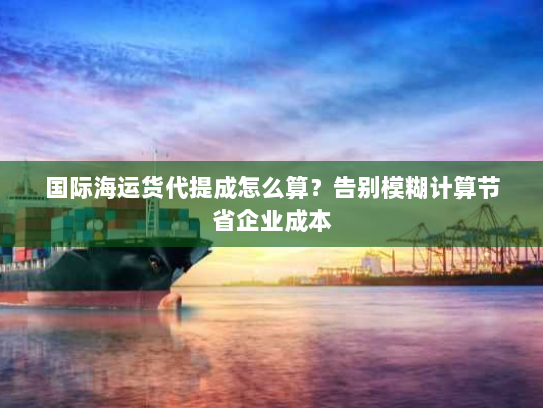 国际海运货代提成怎么算?告别模糊计算节省企业成本 国际海运货代提成怎么算?告别模糊计算节省企业成本