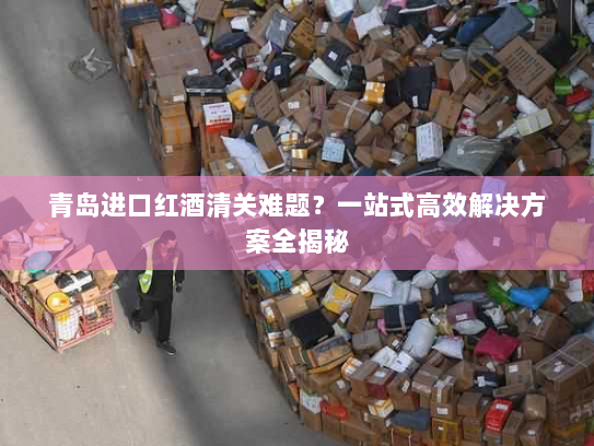 青岛进口红酒清关难题?一站式高效解决方案全揭秘 青岛进口红酒清关难题?一站式高效解决方案全揭秘
