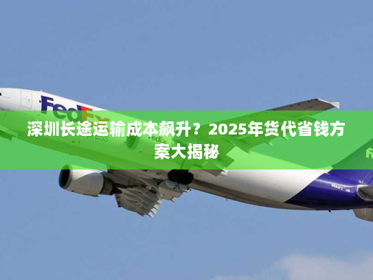 深圳长途运输成本飙升?2025年货代省钱方案大揭秘 深圳长途运输成本飙升?2025年货代省钱方案大揭秘