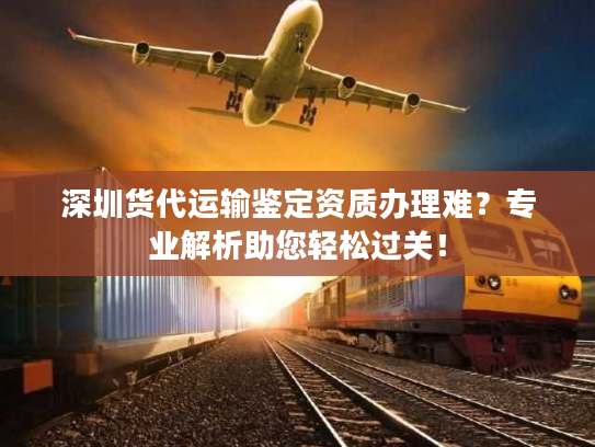 深圳货代运输鉴定资质办理难？专业解析助您轻松过关！