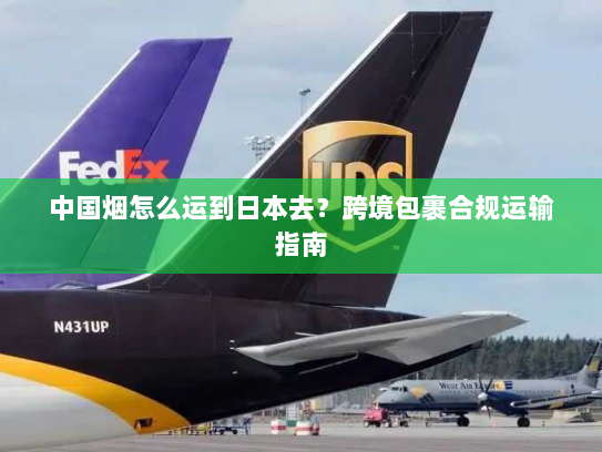 中国烟怎么运到日本去？跨境包裹合规运输指南