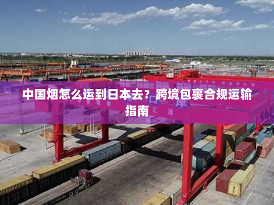 中国烟怎么运到日本去？跨境包裹合规运输指南