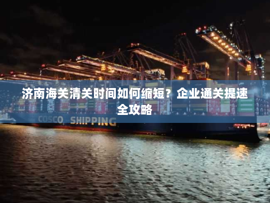 济南海关清关时间如何缩短？企业通关提速全攻略