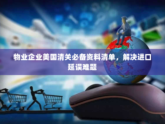 物业企业美国清关必备资料清单,解决进口延误难题 物业企业美国清关必备资料清单,解决进口延误难题