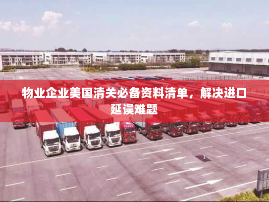 物业企业美国清关必备资料清单,解决进口延误难题 物业企业美国清关必备资料清单,解决进口延误难题