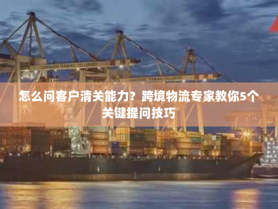 怎么问客户清关能力?跨境物流专家教你5个关键提问技巧 怎么问客户清关能力?跨境物流专家教你5个关键提问技巧