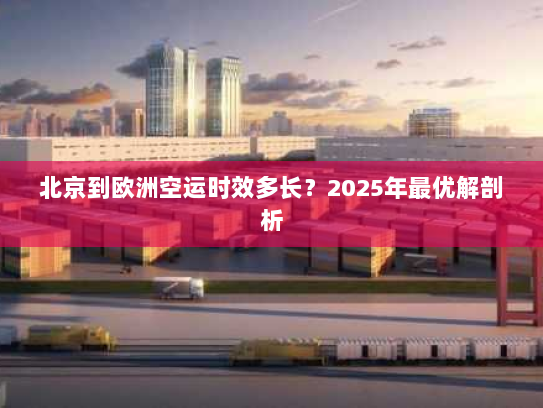 北京到欧洲空运时效多长?2025年最优解剖析 北京到欧洲空运时效多长?2025年最优解剖析