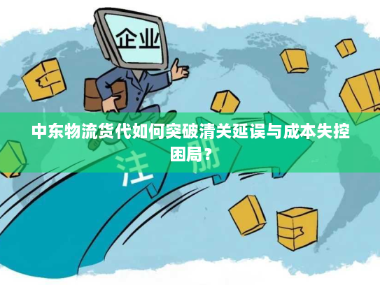 中东物流货代如何突破清关延误与成本失控困局? 中东物流货代如何突破清关延误与成本失控困局?