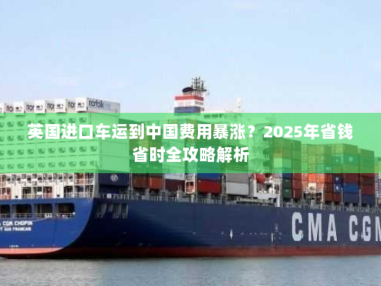 英国进口车运到中国费用暴涨?2025年省钱省时全攻略解析 英国进口车运到中国费用暴涨?2025年省钱省时全攻略解析