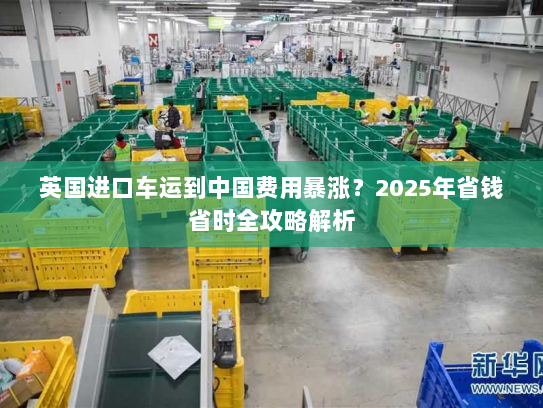 英国进口车运到中国费用暴涨?2025年省钱省时全攻略解析 英国进口车运到中国费用暴涨?2025年省钱省时全攻略解析