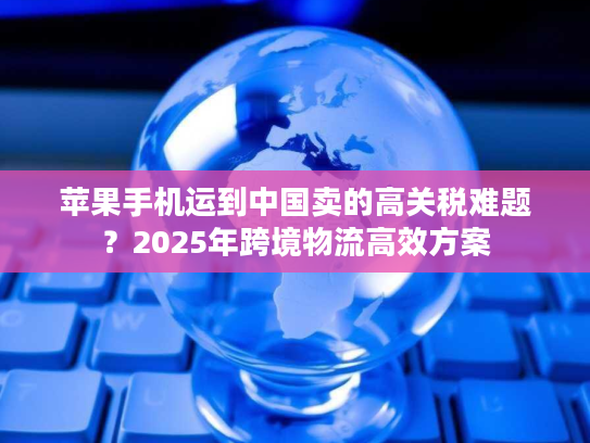 苹果手机运到中国卖的高关税难题？2025年跨境物流高效方案