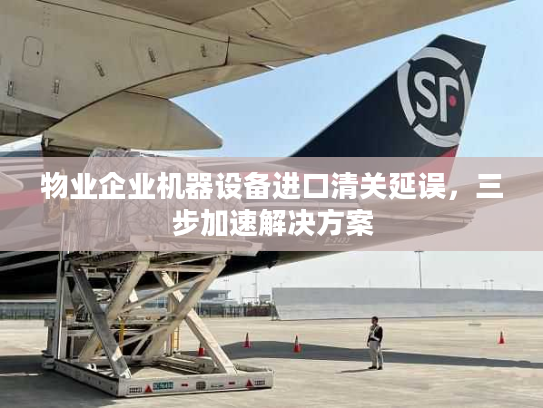 物业企业机器设备进口清关延误,三步加速解决方案 物业企业机器设备进口清关延误,三步加速解决方案