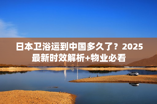 日本卫浴运到中国多久了？2025最新时效解析+物业必看