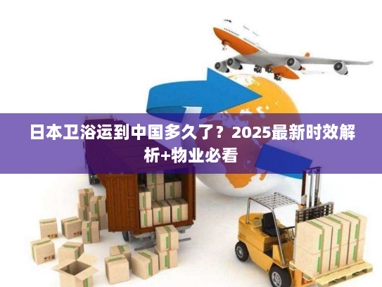 日本卫浴运到中国多久了？2025最新时效解析+物业必看