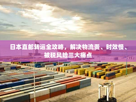 日本直邮转运全攻略,解决物流贵、时效慢、被税风险三大痛点 日本直邮转运全攻略,解决物流贵、时效慢、被税风险三大痛点