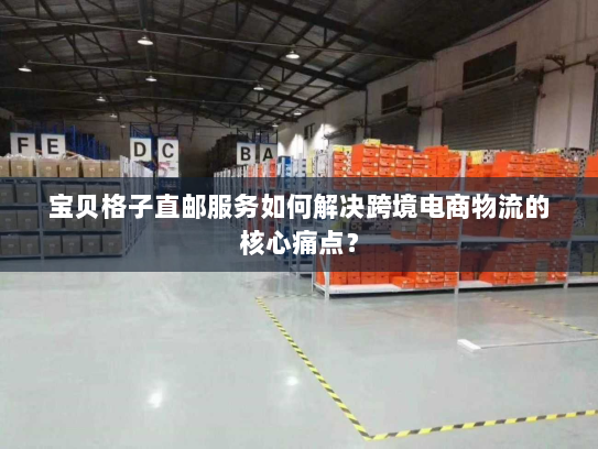 宝贝格子直邮服务如何解决跨境电商物流的核心痛点？