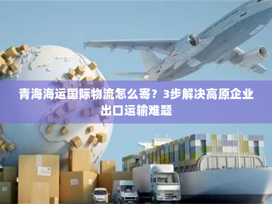 青海海运国际物流怎么寄？3步解决高原企业出口运输难题
