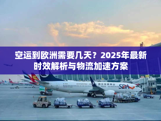 空运到欧洲需要几天？2025年最新时效解析与物流加速方案