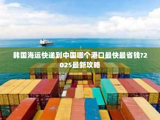 韩国海运快递到中国哪个港口最快最省钱?2025最新攻略