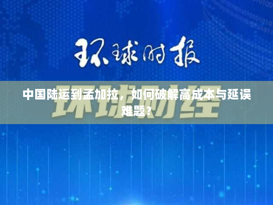 中国陆运到孟加拉,如何破解高成本与延误难题? 中国陆运到孟加拉,如何破解高成本与延误难题?
