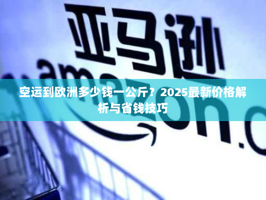 空运到欧洲多少钱一公斤？2025最新价格解析与省钱技巧