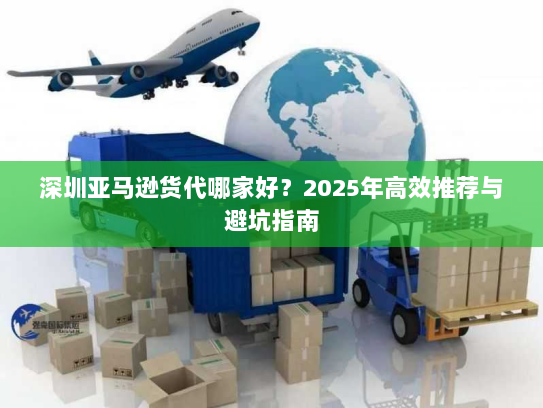 深圳亚马逊货代哪家好？2025年高效推荐与避坑指南