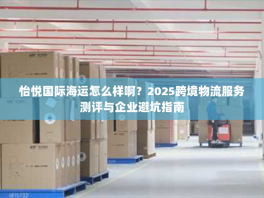 怡悦国际海运怎么样啊?2025跨境物流服务测评与企业避坑指南 怡悦国际海运怎么样啊?2025跨境物流服务测评与企业避坑指南