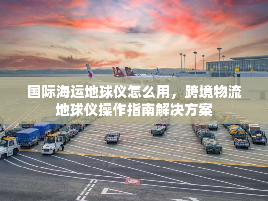 国际海运地球仪怎么用，跨境物流地球仪操作指南解决方案