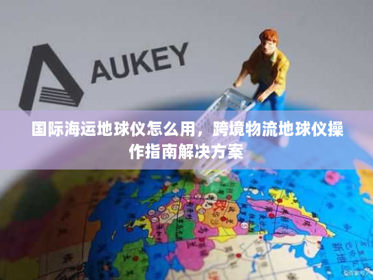 国际海运地球仪怎么用,跨境物流地球仪操作指南解决方案 国际海运地球仪怎么用,跨境物流地球仪操作指南解决方案