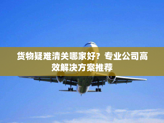 货物疑难清关哪家好?专业公司高效解决方案推荐 货物疑难清关哪家好?专业公司高效解决方案推荐