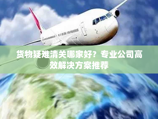 货物疑难清关哪家好？专业公司高效解决方案推荐