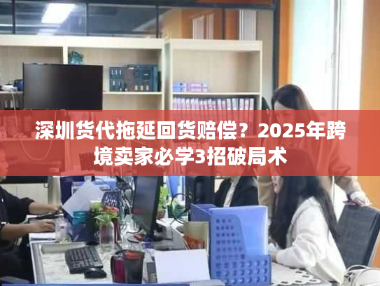 深圳货代拖延回货赔偿？2025年跨境卖家必学3招破局术