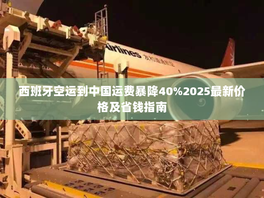 西班牙空运到中国运费暴降40%2025最新价格及省钱指南 西班牙空运到中国运费暴降40%2025最新价格及省钱指南