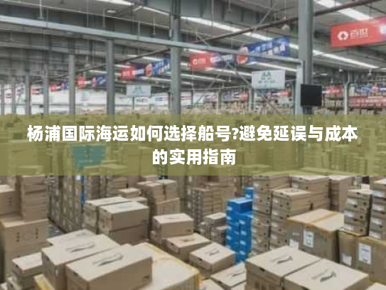 杨浦国际海运如何选择船号?避免延误与成本的实用指南 杨浦国际海运如何选择船号?避免延误与成本的实用指南