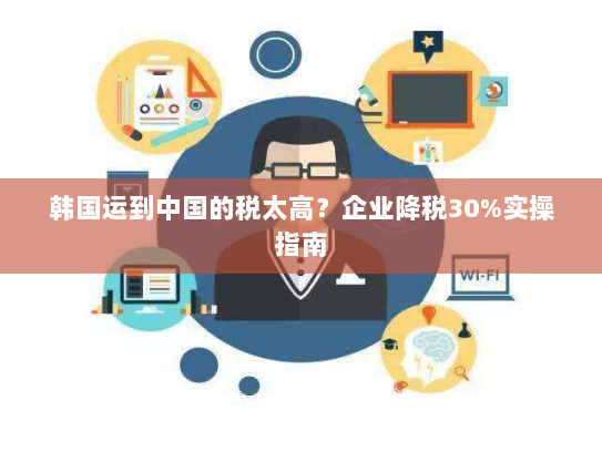 韩国运到中国的税太高?企业降税30%实操指南 韩国运到中国的税太高?企业降税30%实操指南