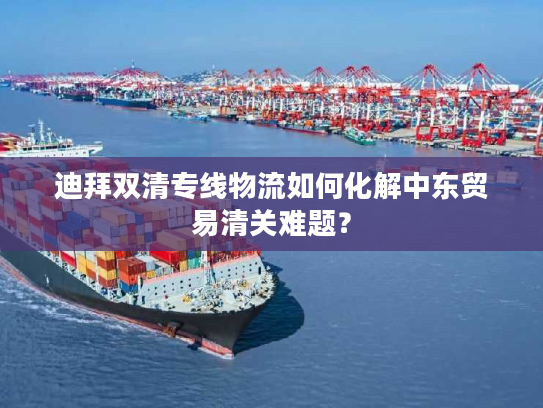 迪拜双清专线物流如何化解中东贸易清关难题？