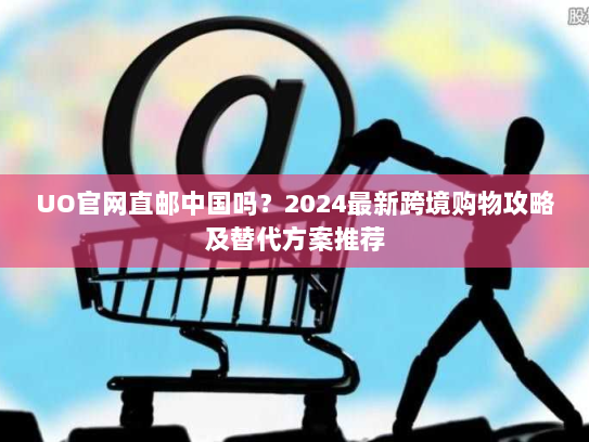 UO官网直邮中国吗？2024最新跨境购物攻略及替代方案推荐